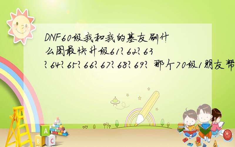 DNF60级我和我的基友刷什么图最快升级61?62?63?64?65?66?67?68?69? 那个70级1朋友帮帮忙啊.谢谢