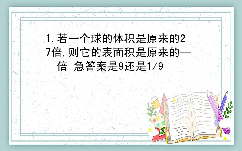 1.若一个球的体积是原来的27倍,则它的表面积是原来的——倍 急答案是9还是1/9