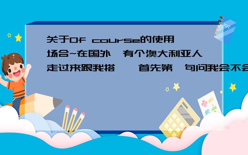 关于Of course的使用场合~在国外,有个澳大利亚人走过来跟我搭讪,首先第一句问我会不会英语.我当时有点不大高兴跟汗颜啦（我不会英文能站在这么）~如果在国内别人这么问我,我会说yep~但当