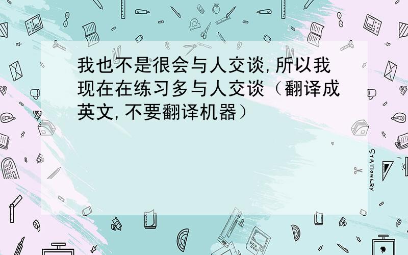 我也不是很会与人交谈,所以我现在在练习多与人交谈（翻译成英文,不要翻译机器）