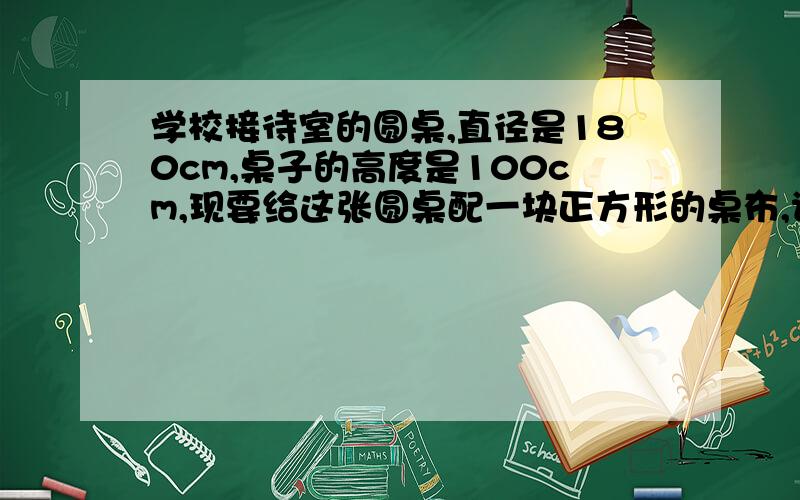 学校接待室的圆桌,直径是180cm,桌子的高度是100cm,现要给这张圆桌配一块正方形的桌布,请你估算正方形要算试