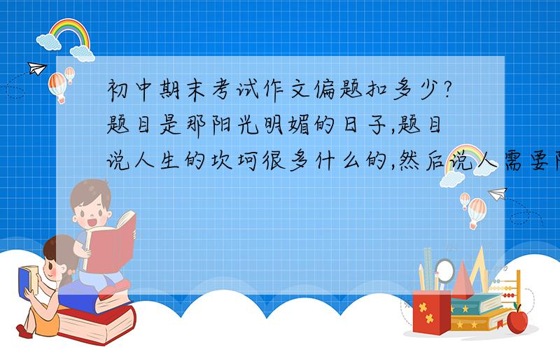 初中期末考试作文偏题扣多少?题目是那阳光明媚的日子,题目说人生的坎坷很多什么的,然后说人需要阳光,然而心态更需要阳光,写记叙文.然而我写的都是景物,就是遇到了挫折伤心然后到某个