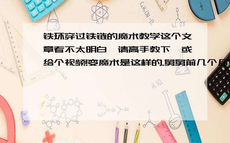 铁环穿过铁链的魔术教学这个文章看不太明白,请高手教下,或给个视频!变魔术是这样的.舅舅前几个月给我变了一个魔术,他把魔术的秘密告诉了我,并且把魔术的两个道具也给了我,我非常地高