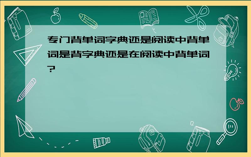 专门背单词字典还是阅读中背单词是背字典还是在阅读中背单词?