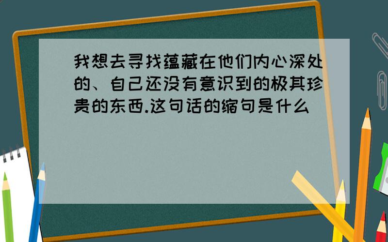 我想去寻找蕴藏在他们内心深处的、自己还没有意识到的极其珍贵的东西.这句话的缩句是什么