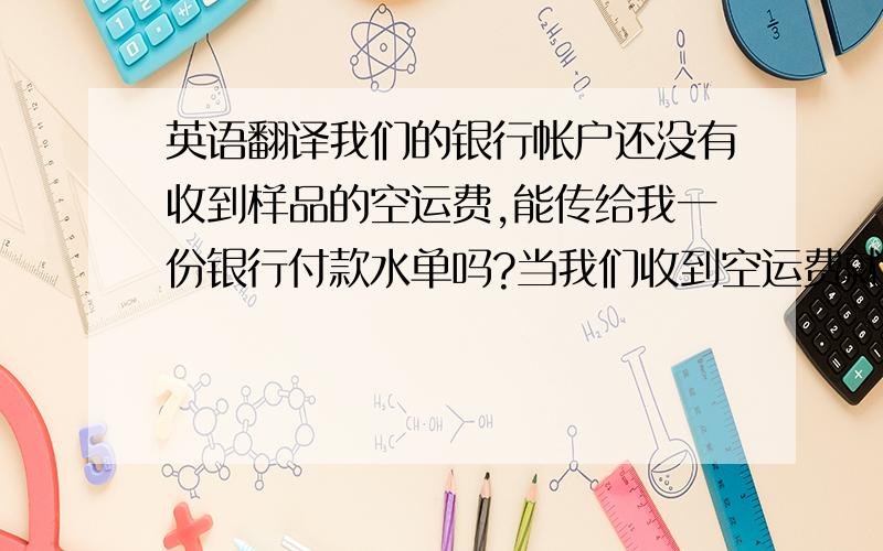 英语翻译我们的银行帐户还没有收到样品的空运费,能传给我一份银行付款水单吗?当我们收到空运费就会寄样品你.