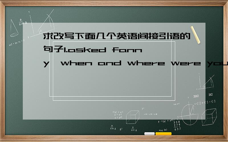 求改写下面几个英语间接引语的句子1.asked fanny,when and where were you born?2.The doctor asked him,how are you feeling?3.My teacher told me.don't be late next time.4.The doctor said to his son,give all your mind to study.5.My father or