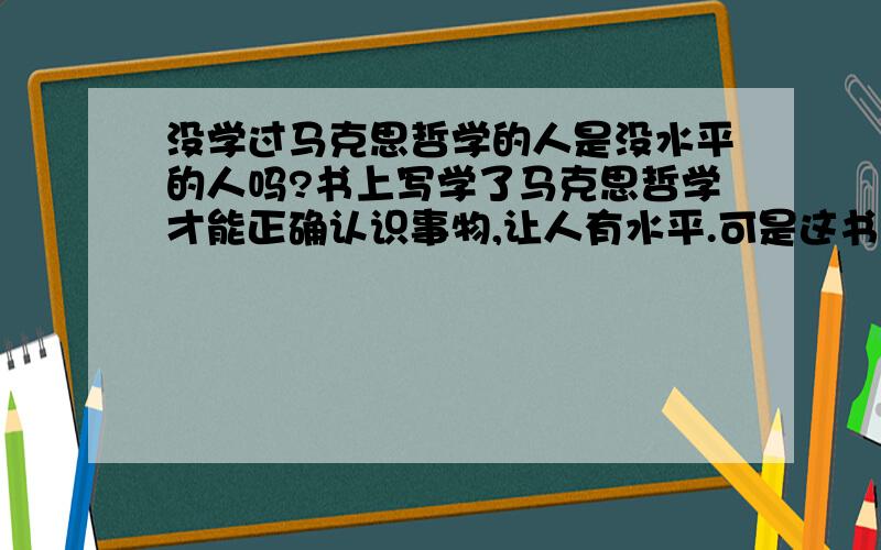 没学过马克思哲学的人是没水平的人吗?书上写学了马克思哲学才能正确认识事物,让人有水平.可是这书我看不懂,那我学不懂,学得苦思伤了身体,不学会马克思哲学就不会正确认识事物,办事了