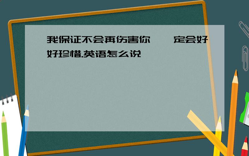 我保证不会再伤害你,一定会好好珍惜.英语怎么说