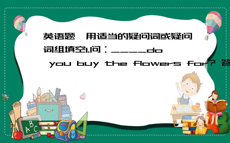 英语题,用适当的疑问词或疑问词组填空1.问：____do you buy the flowers for? 答:My mother.   2.问：_____ are they staying with us? 答：For a week.     3.问：_____ do they go to the movies? 答：They hardly ever go to the movies