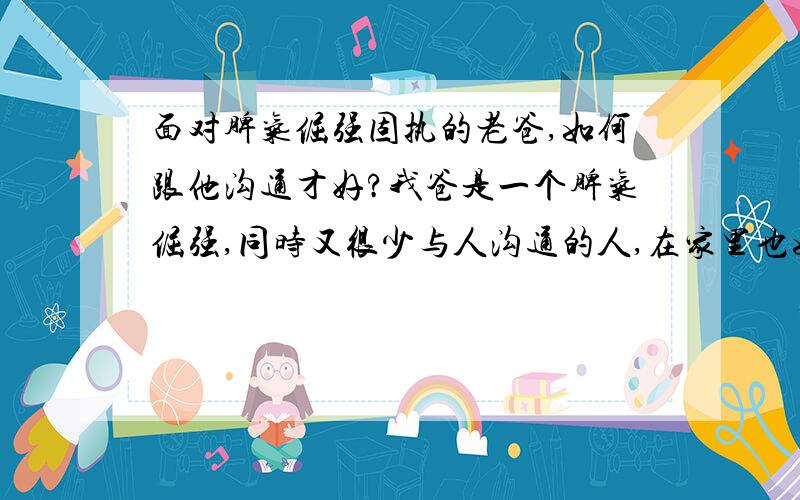 面对脾气倔强固执的老爸,如何跟他沟通才好?我爸是一个脾气倔强,同时又很少与人沟通的人,在家里也如此,有什么事,他都不跟老妈商量,忽略老妈的感受,直接按自己的意图做事.比如他经常把