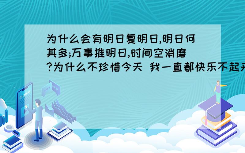 为什么会有明日复明日,明日何其多;万事推明日,时间空消磨?为什么不珍惜今天 我一直都快乐不起来,找不到快乐起来的理由,我用心去对待了,可我还是伤心了,为什么人总是不好好珍惜现在拥