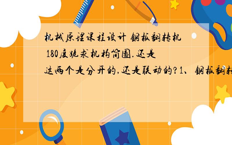 机械原理课程设计 钢板翻转机 180度跪求机构简图.还是这两个是分开的,还是联动的?1、钢板翻转机该机具有将钢板翻转180°的功能.如图11所示,钢板翻转机的工作过程如下.当钢板T由辊道送至