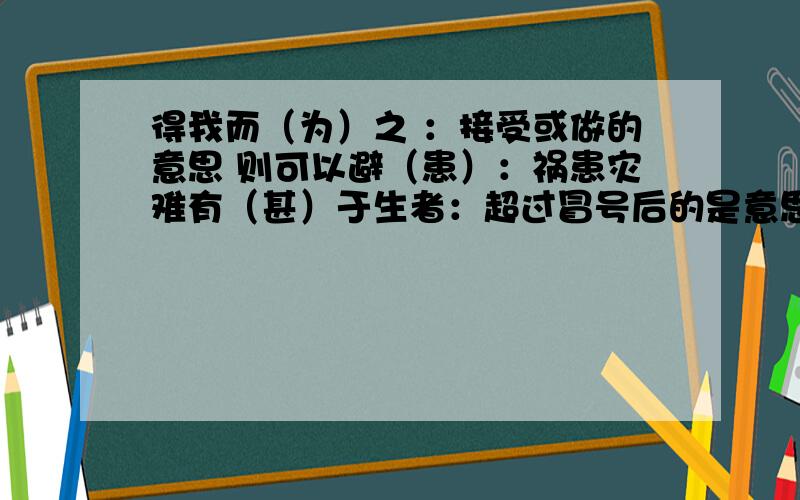 得我而（为）之 ：接受或做的意思 则可以避（患）：祸患灾难有（甚）于生者：超过冒号后的是意思,写一个含有加括号内词含义的成语