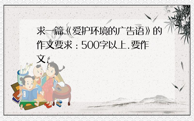 求一篇《爱护环境的广告语》的作文要求：500字以上.要作文.