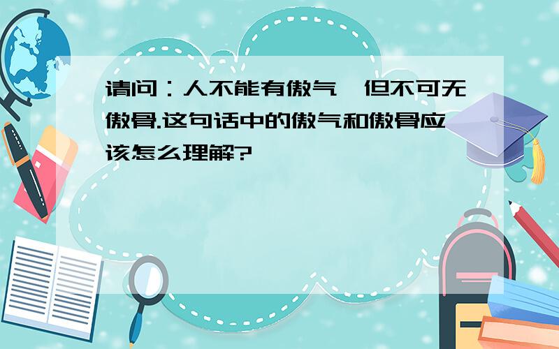 请问：人不能有傲气,但不可无傲骨.这句话中的傲气和傲骨应该怎么理解?