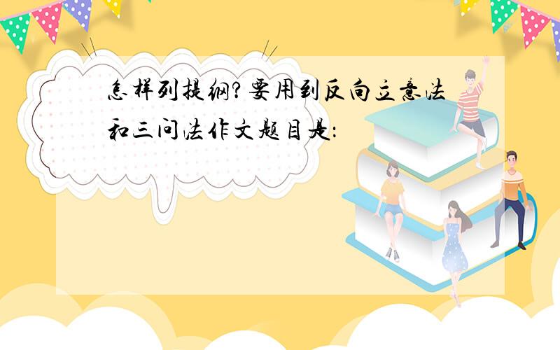 怎样列提纲?要用到反向立意法和三问法作文题目是：