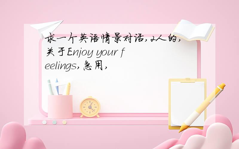 求一个英语情景对话,2人的,关于Enjoy your feelings,急用,