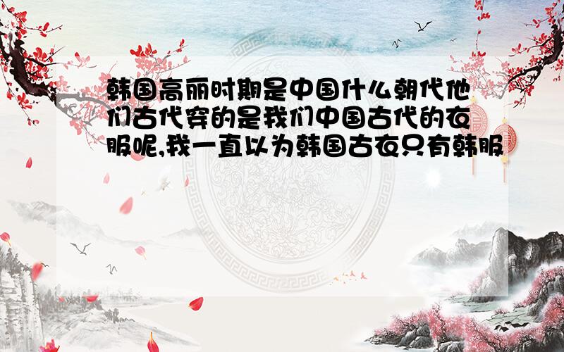 韩国高丽时期是中国什么朝代他们古代穿的是我们中国古代的衣服呢,我一直以为韩国古衣只有韩服