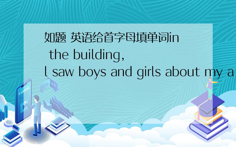 如题 英语给首字母填单词in the building,l saw boys and girls about my a_______,but i didn't know any of them