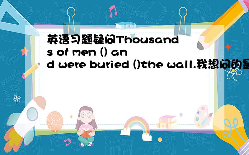 英语习题疑问Thousands of men () and were buried ()the wall.我想问的是一个括号里填were dead 还是 died ,第二个括号里填under还是below?给出理由噻！