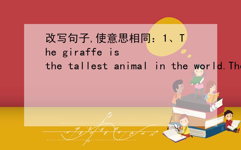 改写句子,使意思相同：1、The giraffe is the tallest animal in the world.The giraffe is_______ _________ ________other animal in the world.2、I like the high jump the best.My _________ ________ is the high jump.3、Her mother and sisters we