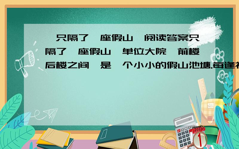 《只隔了一座假山》阅读答案只隔了一座假山△单位大院,前楼后楼之间,是一个小小的假山池塘.每逢初夏,水面上浮满一朵朵粉白如玉的睡莲,从办公室窗子看出去,仿佛织满白色花朵的锦缎.看