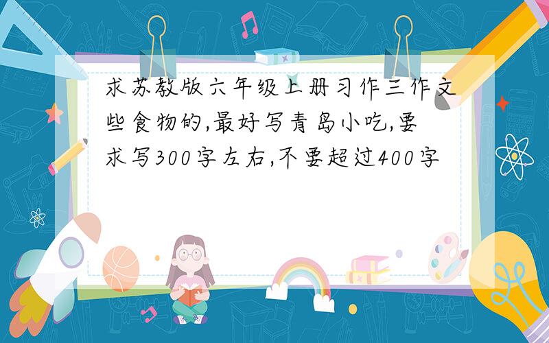 求苏教版六年级上册习作三作文些食物的,最好写青岛小吃,要求写300字左右,不要超过400字