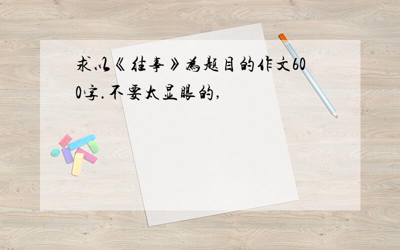 求以《往事》为题目的作文600字.不要太显眼的,