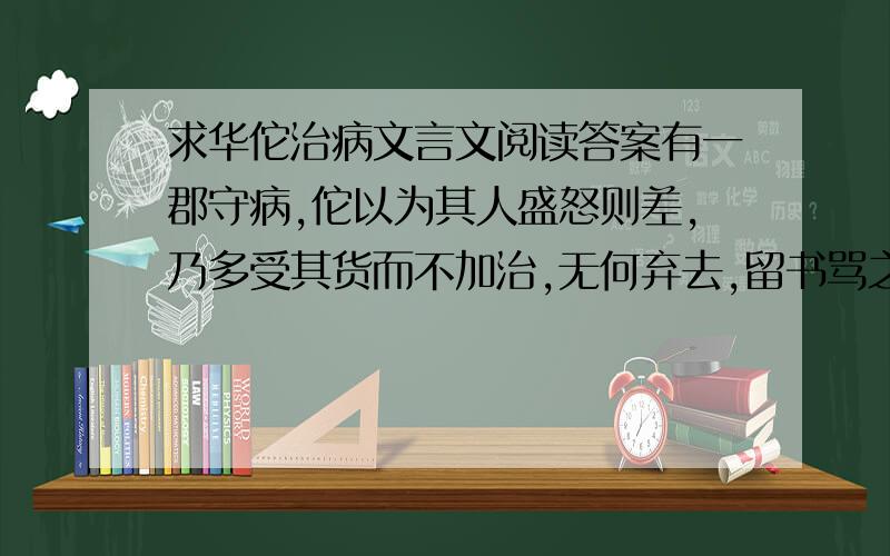 求华佗治病文言文阅读答案有一郡守病,佗以为其人盛怒则差,乃多受其货而不加治,无何弃去,留书骂之.郡守果大怒,令人追捉杀佗.郡守子知之,嘱使勿逐,守嗔恚既甚,吐黑血数升而愈1：翻译句