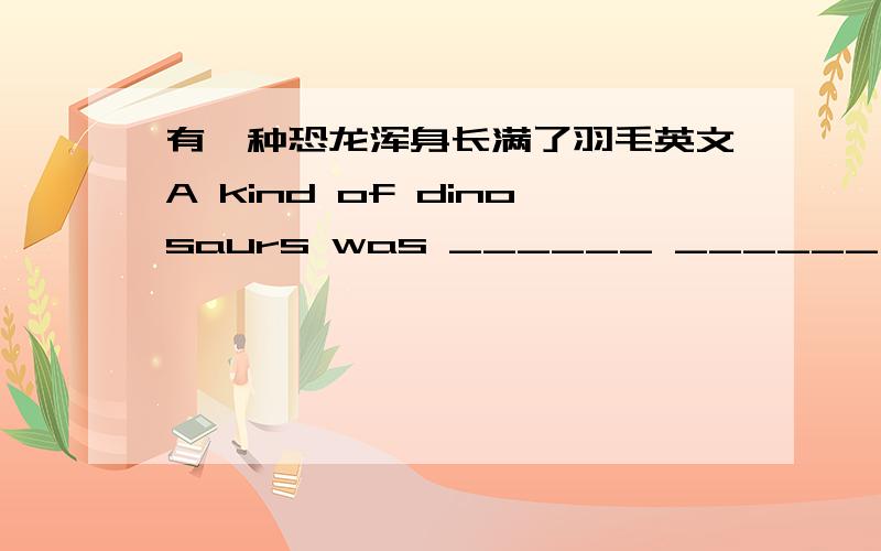 有一种恐龙浑身长满了羽毛英文A kind of dinosaurs was ______ ______ ______