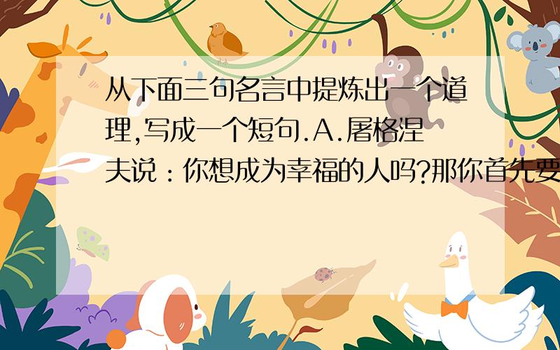 从下面三句名言中提炼出一个道理,写成一个短句.A.屠格涅夫说：你想成为幸福的人吗?那你首先要学会吃苦.B.大仲马说：开发人类智力的矿藏是少不了需要由患难来促成的.C.哈代说：人生里