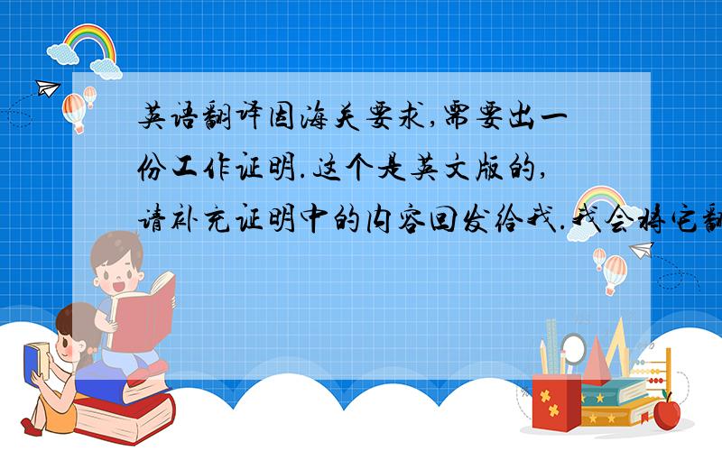 英语翻译因海关要求,需要出一份工作证明.这个是英文版的,请补充证明中的内容回发给我.我会将它翻译成中文版,然后发给您.中文版的工作证明必须加盖工作单位的正本公章,以做报关之用.