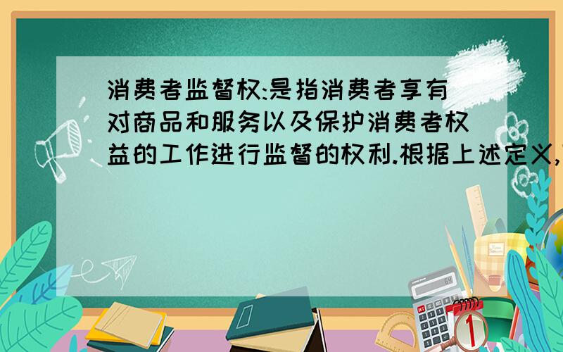 消费者监督权:是指消费者享有对商品和服务以及保护消费者权益的工作进行监督的权利.根据上述定义,下列行为属于行使消费者监督权范围的是:A.小赵在商店中专门购买假冒伪劣商品以获取