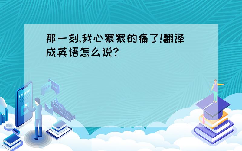 那一刻,我心狠狠的痛了!翻译成英语怎么说?