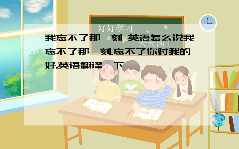 我忘不了那一刻 英语怎么说我忘不了那一刻.忘不了你对我的好.英语翻译一下