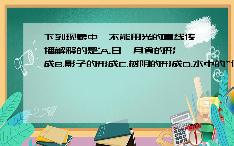 下列现象中,不能用光的直线传播解释的是:A.日,月食的形成B.影子的形成C.树阴的形成D.水中的“倒影”