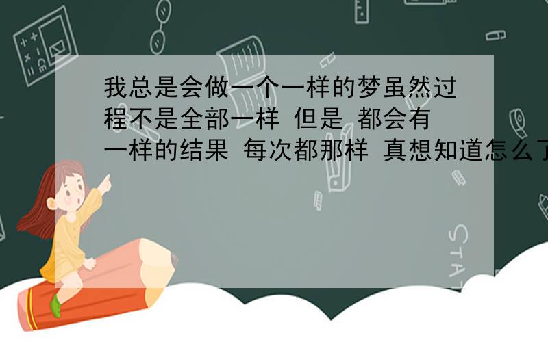 我总是会做一个一样的梦虽然过程不是全部一样 但是 都会有一样的结果 每次都那样 真想知道怎么了