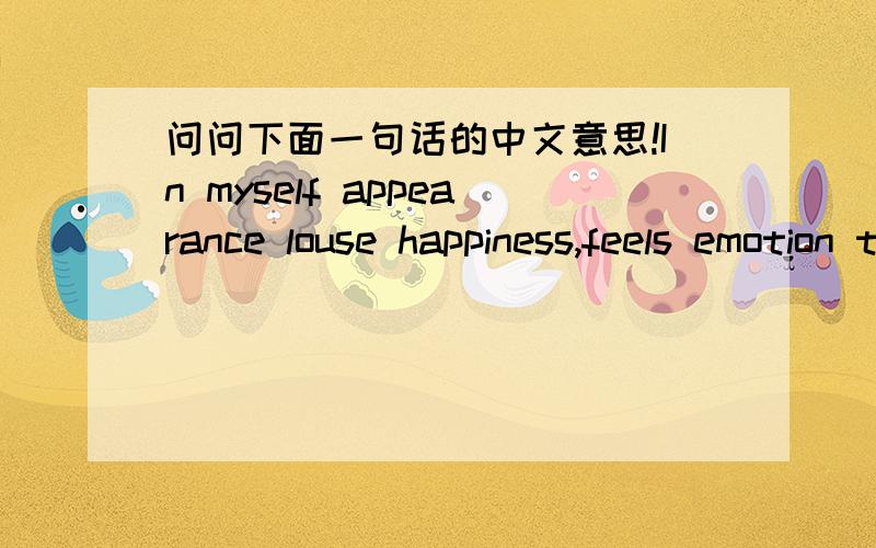 问问下面一句话的中文意思!In myself appearance louse happiness,feels emotion the person,ispitiful I,for me a love!的意思!要准确的啊!```