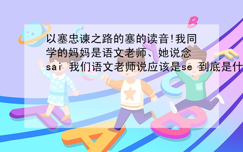 以塞忠谏之路的塞的读音!我同学的妈妈是语文老师、她说念 sai 我们语文老师说应该是se 到底是什么啊?急!问题在于我同学妈妈是语文老师、她说念sai 我借的一本别人的语文书、他上面也是