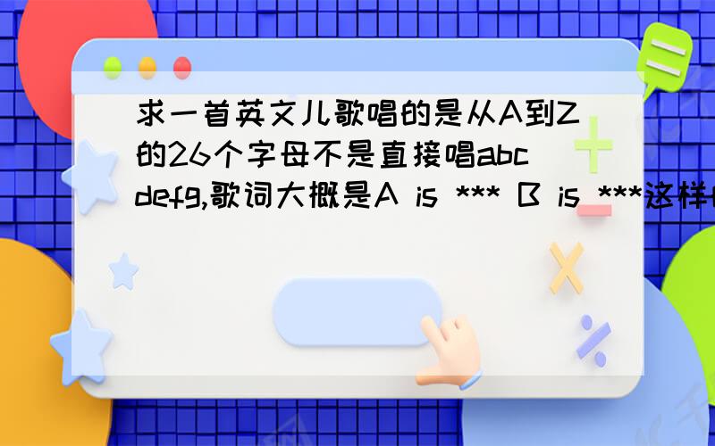 求一首英文儿歌唱的是从A到Z的26个字母不是直接唱abcdefg,歌词大概是A is *** B is ***这样的格式,一个字母形容一句 要歌名和歌词