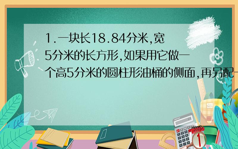 1.一块长18.84分米,宽5分米的长方形,如果用它做一个高5分米的圆柱形油桶的侧面,再另配一个底面,做这样一个油桶至少需要多少铁皮?（用进一法取近似值,得数保留整平方分米.）如果1升柴油