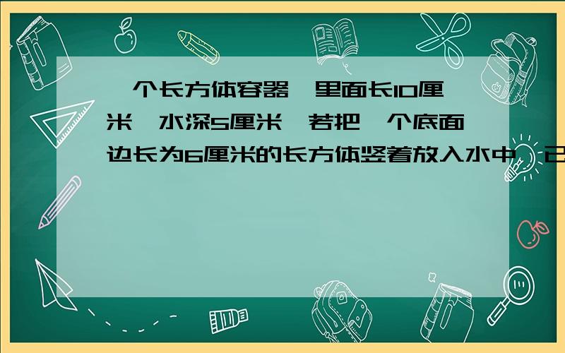 一个长方体容器,里面长10厘米,水深5厘米,若把一个底面边长为6厘米的长方体竖着放入水中,已知长方体的高是8厘米,求水面上升多少?