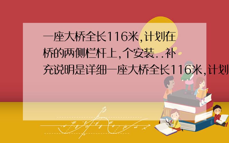 一座大桥全长116米,计划在桥的两侧栏杆上,个安装..补充说明是详细一座大桥全长116米,计划在桥的两侧栏杆上,个安装16块花纹图案,图案的横长是2米,两头的图案离桥端都是12米,安装中没相邻