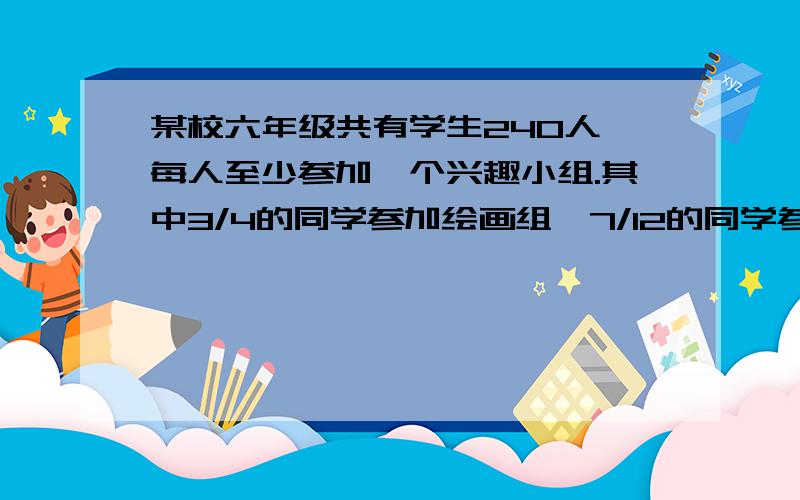 某校六年级共有学生240人,每人至少参加一个兴趣小组.其中3/4的同学参加绘画组,7/12的同学参加电脑小组.两个小组都参加的有多少人?