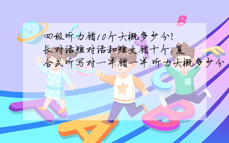 四级听力错10个大概多少分?长对话短对话和短文错十个,复合式听写对一半错一半.听力大概多少分