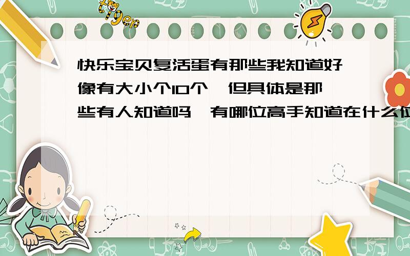 快乐宝贝复活蛋有那些我知道好像有大小个10个,但具体是那些有人知道吗,有哪位高手知道在什么位置能撞到不同的蛋吗?因为我撞了好多蛋了,但重复的也好多啊!或者有什么方法吗?