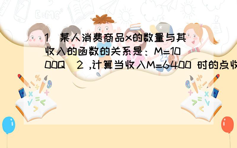 1．某人消费商品x的数量与其收入的函数的关系是：M=1000Q^2 ,计算当收入M=6400 时的点收入弹性.