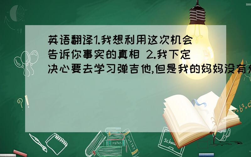 英语翻译1.我想利用这次机会告诉你事实的真相 2.我下定决心要去学习弹吉他,但是我的妈妈没有允许我去.3.我希望我能和我的外教拍一张照片.4.即使我们家里很穷,妈妈还是在我过生日的时候