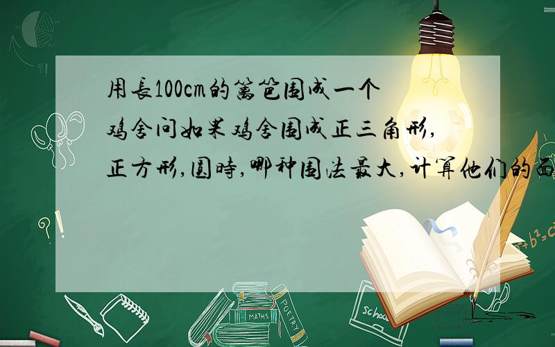 用长100cm的篱笆围成一个鸡舍问如果鸡舍围成正三角形,正方形,圆时,哪种围法最大,计算他们的面积